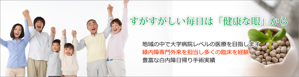 すがすがしい毎日は「健康な眼」から     地域の中で大学病院レベルの医療を目指します 緑内障専門外来を担当し多くの臨床を経験 豊富な白内障日帰り手術実績